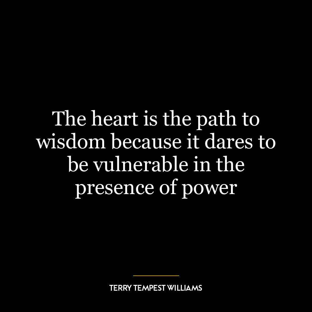 The heart is the path to wisdom because it dares to be vulnerable in the presence of power