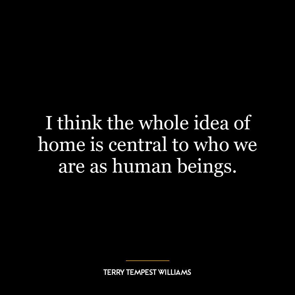 I think the whole idea of home is central to who we are as human beings.