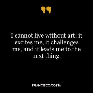 I cannot live without art: it excites me, it challenges me, and it leads me to the next thing.