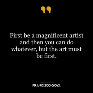 First be a magnificent artist and then you can do whatever, but the art must be first.