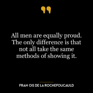 All men are equally proud. The only difference is that not all take the same methods of showing it.