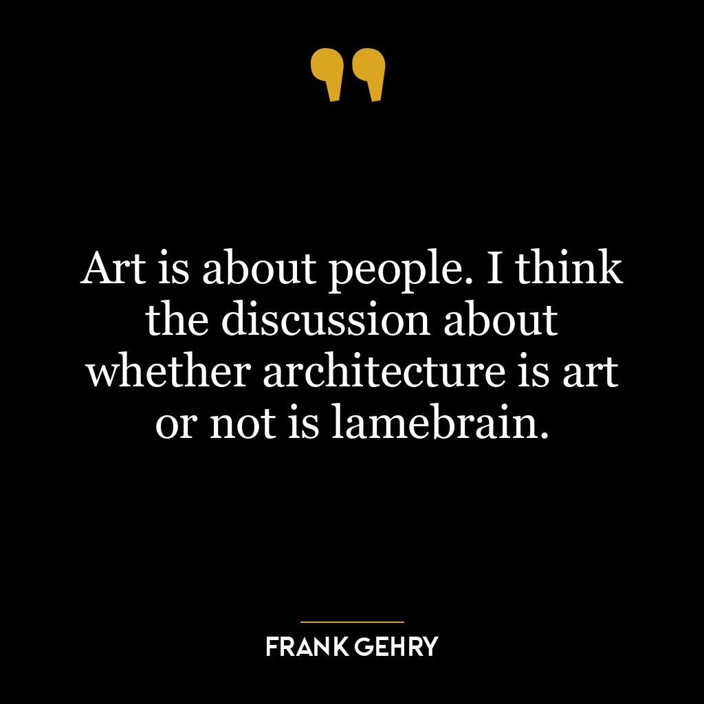 Art is about people. I think the discussion about whether architecture is art or not is lamebrain.