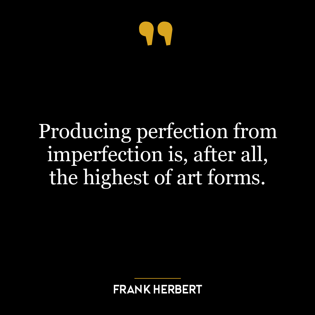 Producing perfection from imperfection is, after all, the highest of art forms.