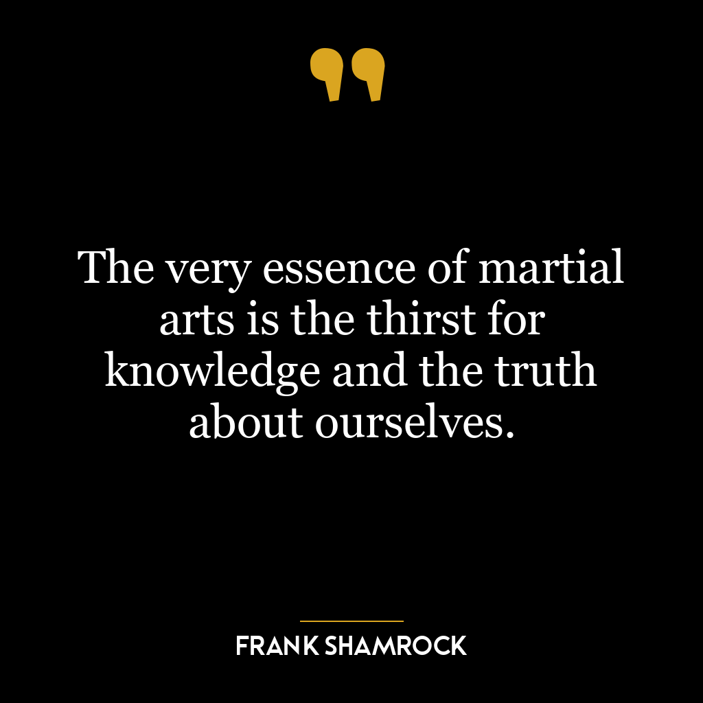 The very essence of martial arts is the thirst for knowledge and the truth about ourselves.