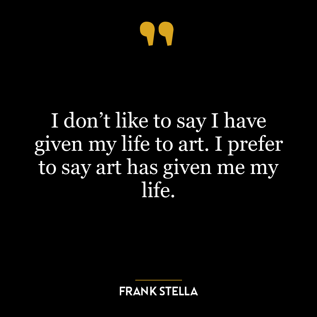 I don’t like to say I have given my life to art. I prefer to say art has given me my life.