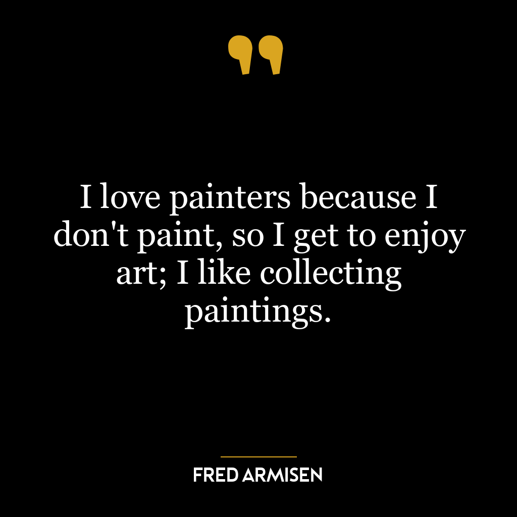 I love painters because I don’t paint, so I get to enjoy art; I like collecting paintings.