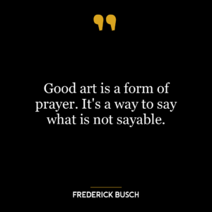 Good art is a form of prayer. It’s a way to say what is not sayable.