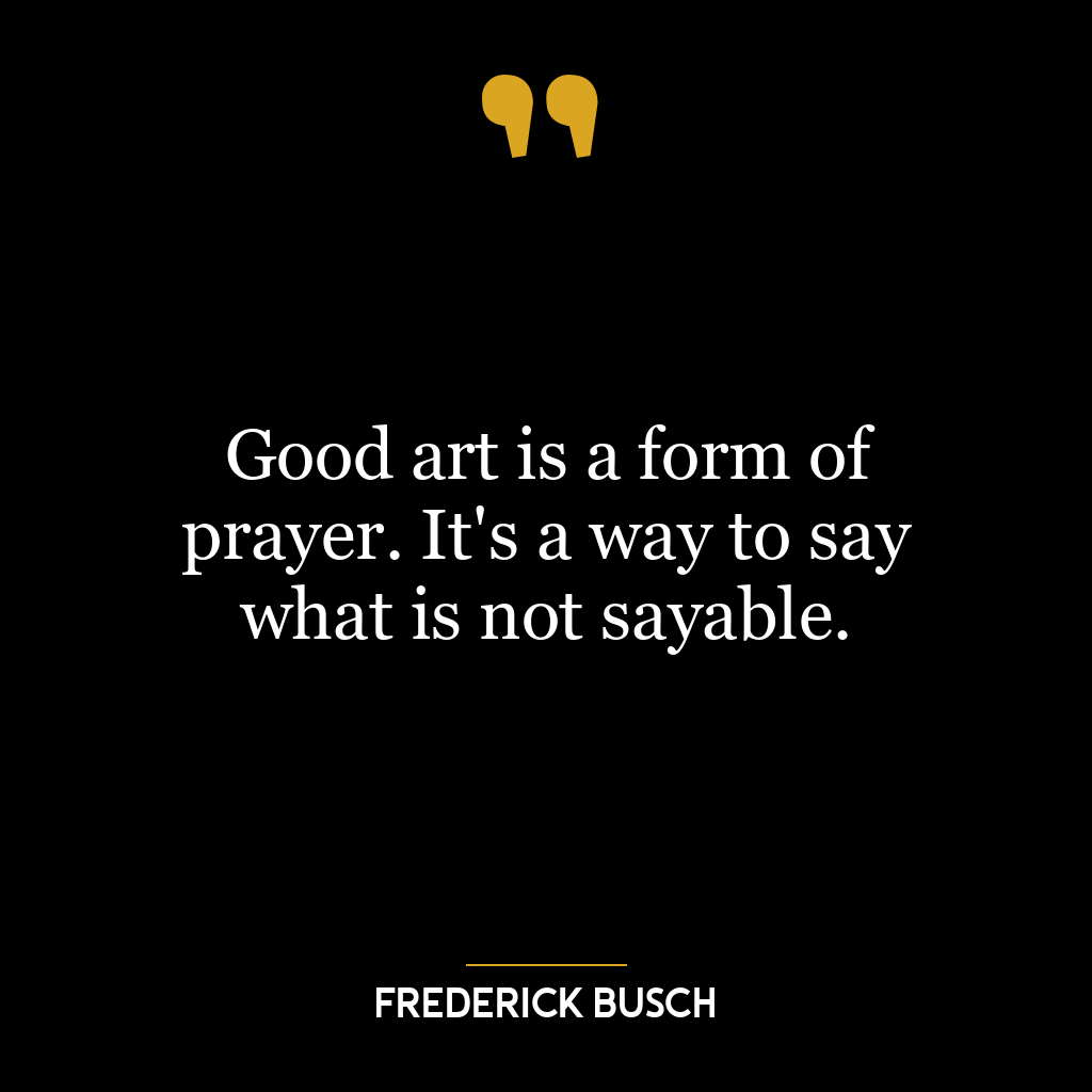 Good art is a form of prayer. It’s a way to say what is not sayable.