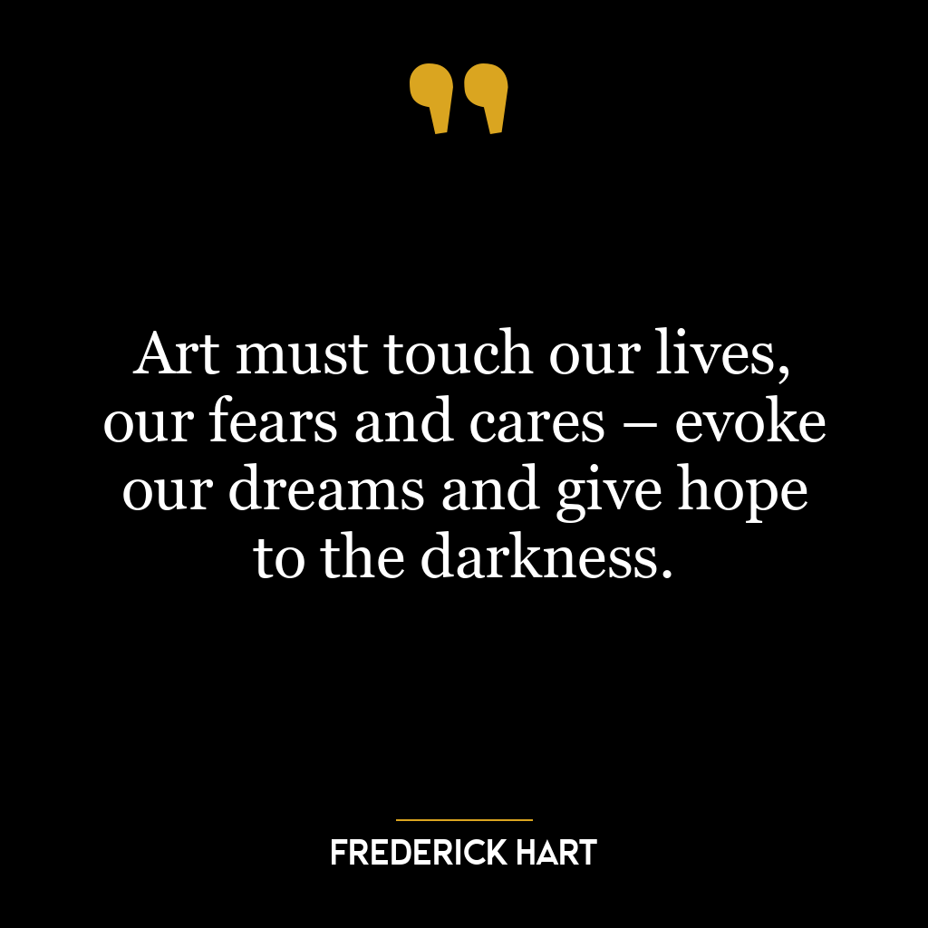 Art must touch our lives, our fears and cares – evoke our dreams and give hope to the darkness.