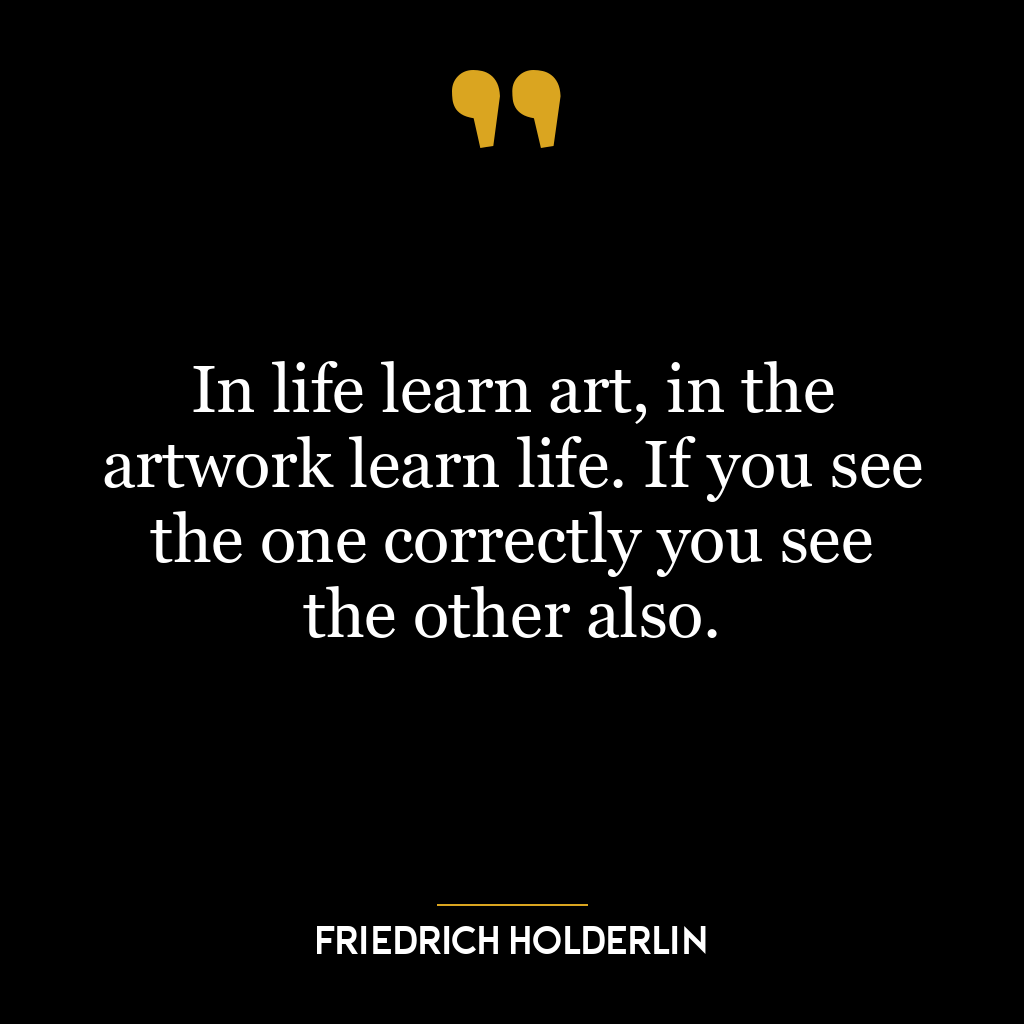 In life learn art, in the artwork learn life. If you see the one correctly you see the other also.