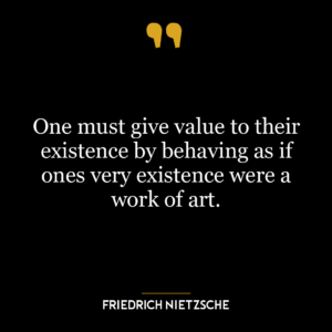 One must give value to their existence by behaving as if ones very existence were a work of art.