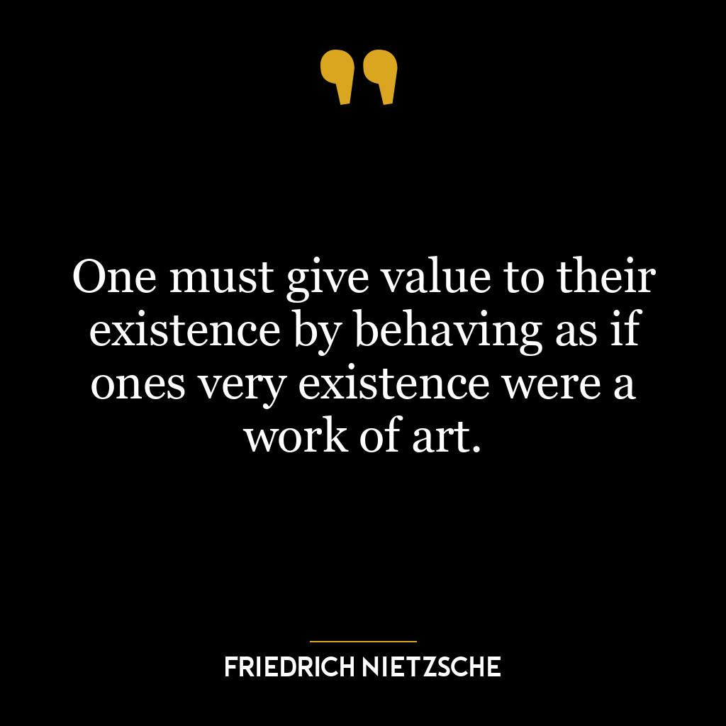 One must give value to their existence by behaving as if ones very existence were a work of art.