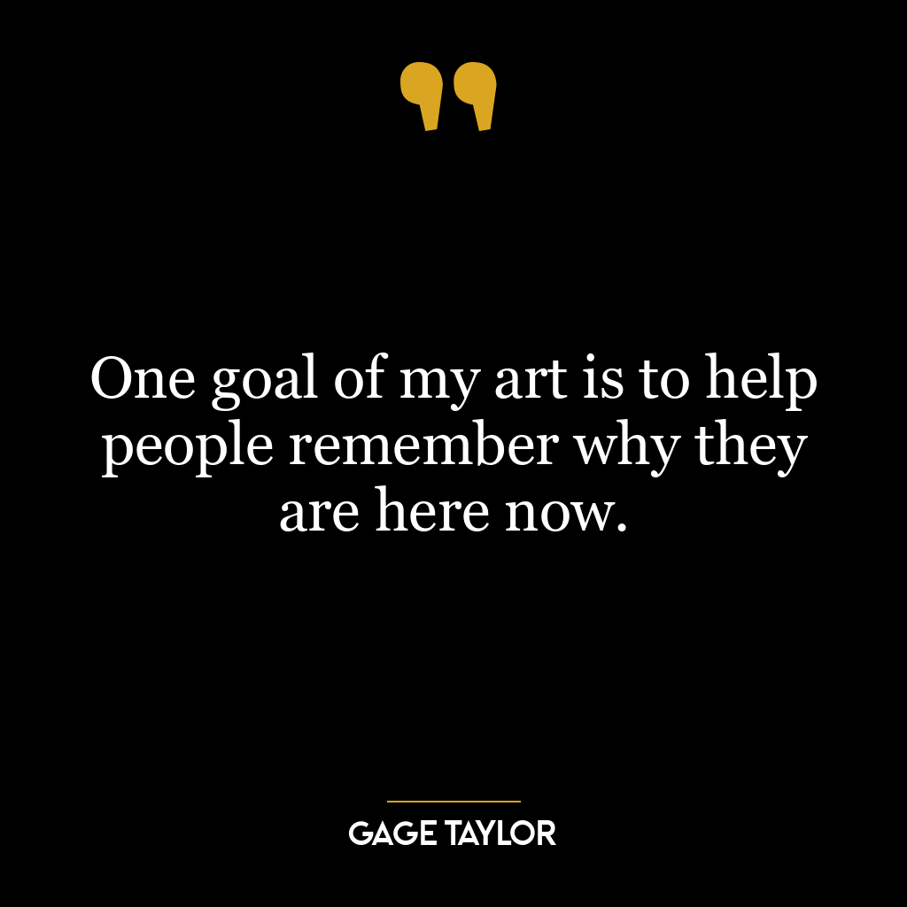 One goal of my art is to help people remember why they are here now.