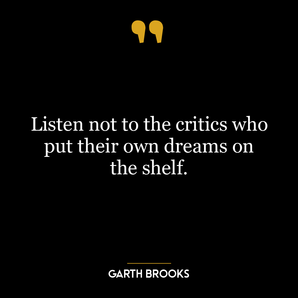 Listen not to the critics who put their own dreams on the shelf.