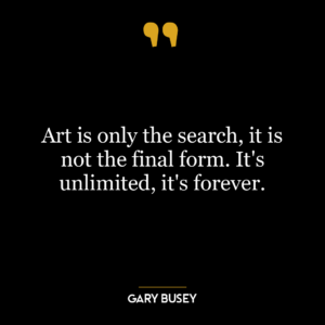 Art is only the search, it is not the final form. It’s unlimited, it’s forever.