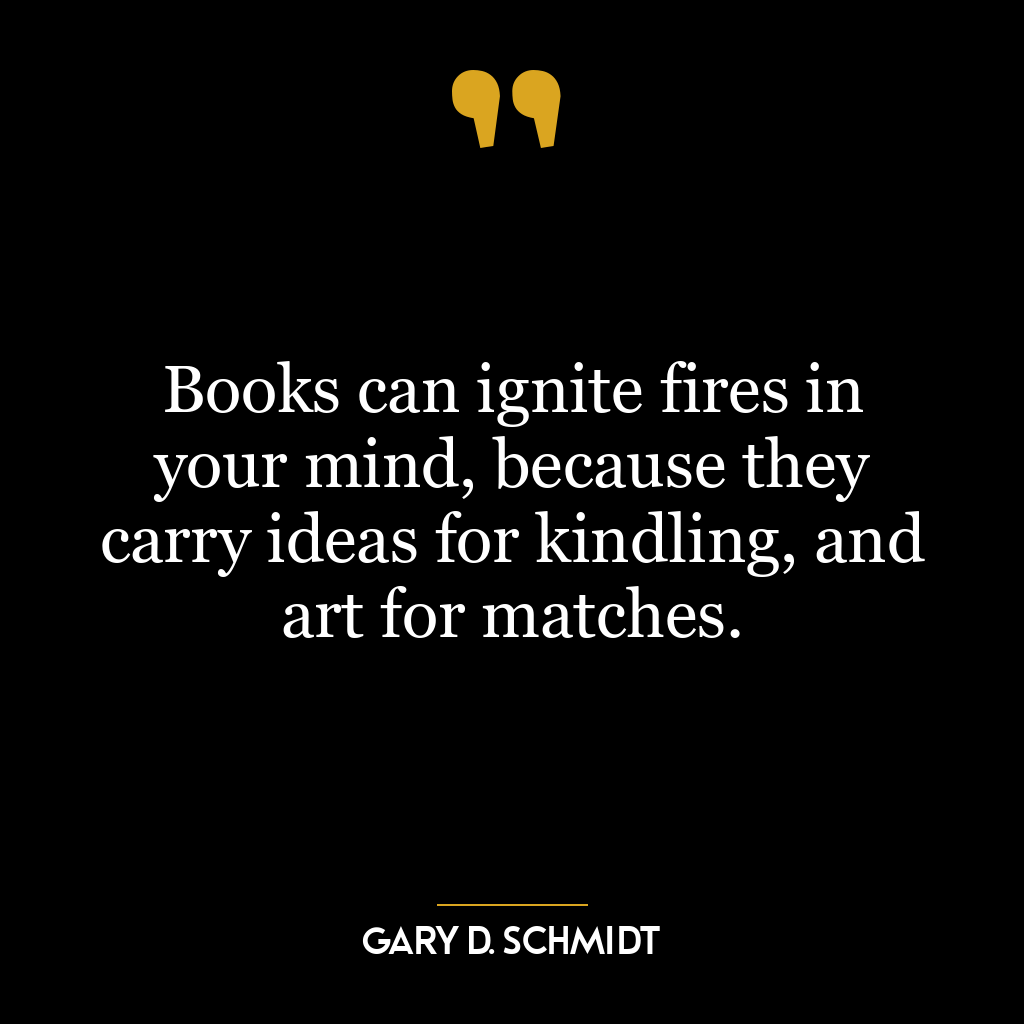 Books can ignite fires in your mind, because they carry ideas for kindling, and art for matches.