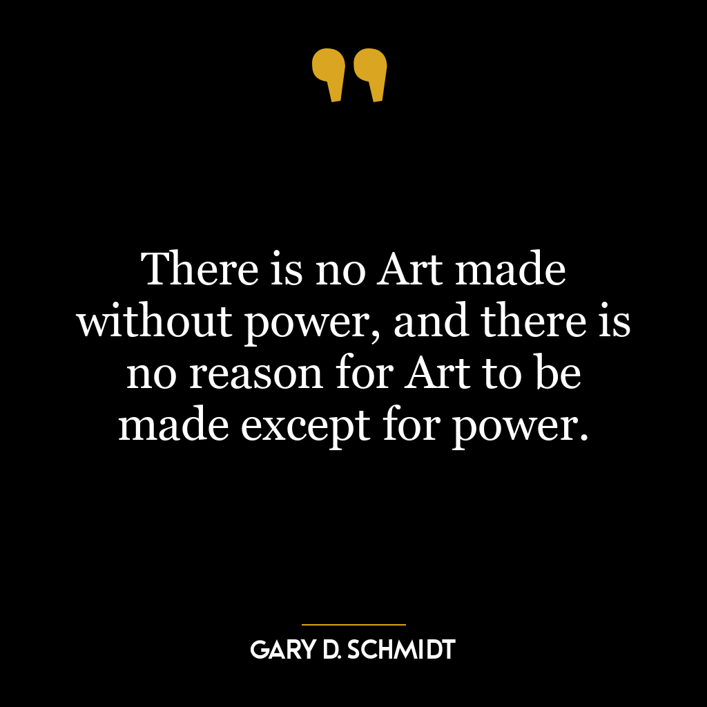 There is no Art made without power, and there is no reason for Art to be made except for power.