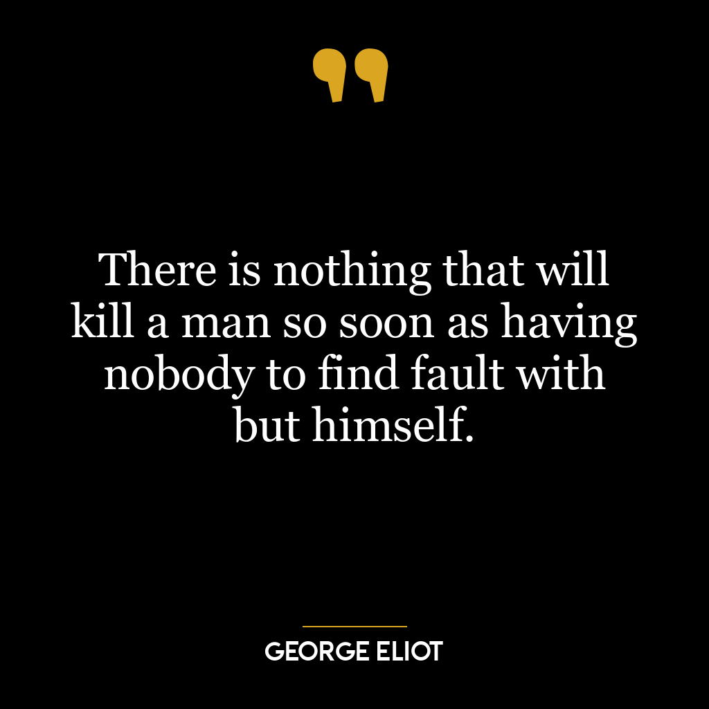 There is nothing that will kill a man so soon as having nobody to find fault with but himself.