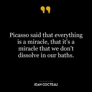 Picasso said that everything is a miracle, that it’s a miracle that we don’t dissolve in our baths.