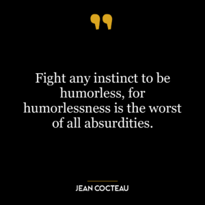 Fight any instinct to be humorless, for humorlessness is the worst of all absurdities.