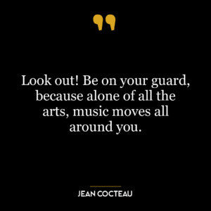 Look out! Be on your guard, because alone of all the arts, music moves all around you.