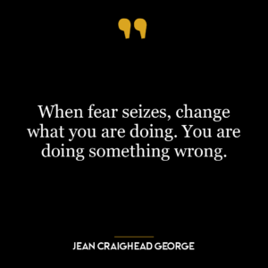 When fear seizes, change what you are doing. You are doing something wrong.