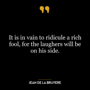 It is in vain to ridicule a rich fool, for the laughers will be on his side.