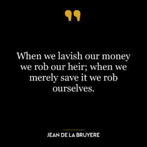 When we lavish our money we rob our heir; when we merely save it we rob ourselves.