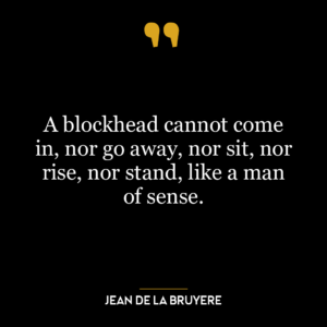 A blockhead cannot come in, nor go away, nor sit, nor rise, nor stand, like a man of sense.