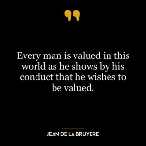 Every man is valued in this world as he shows by his conduct that he wishes to be valued.