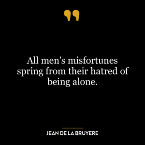 All men’s misfortunes spring from their hatred of being alone.