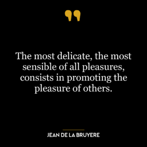 The most delicate, the most sensible of all pleasures, consists in promoting the pleasure of others.