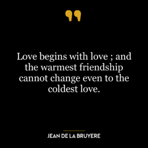 Love begins with love ; and the warmest friendship cannot change even to the coldest love.