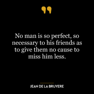 No man is so perfect, so necessary to his friends as to give them no cause to miss him less.