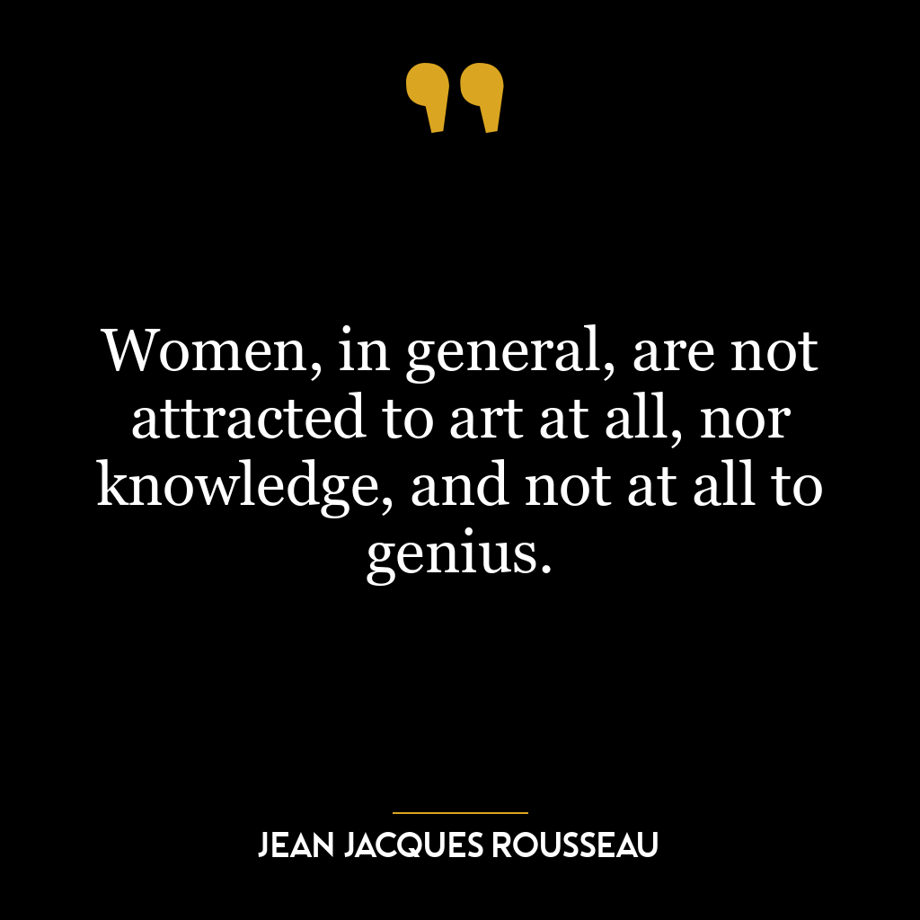 Women, in general, are not attracted to art at all, nor knowledge, and not at all to genius.