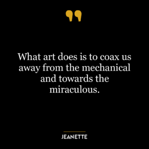 What art does is to coax us away from the mechanical and towards the miraculous.