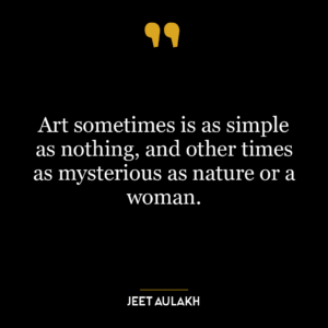 Art sometimes is as simple as nothing, and other times as mysterious as nature or a woman.