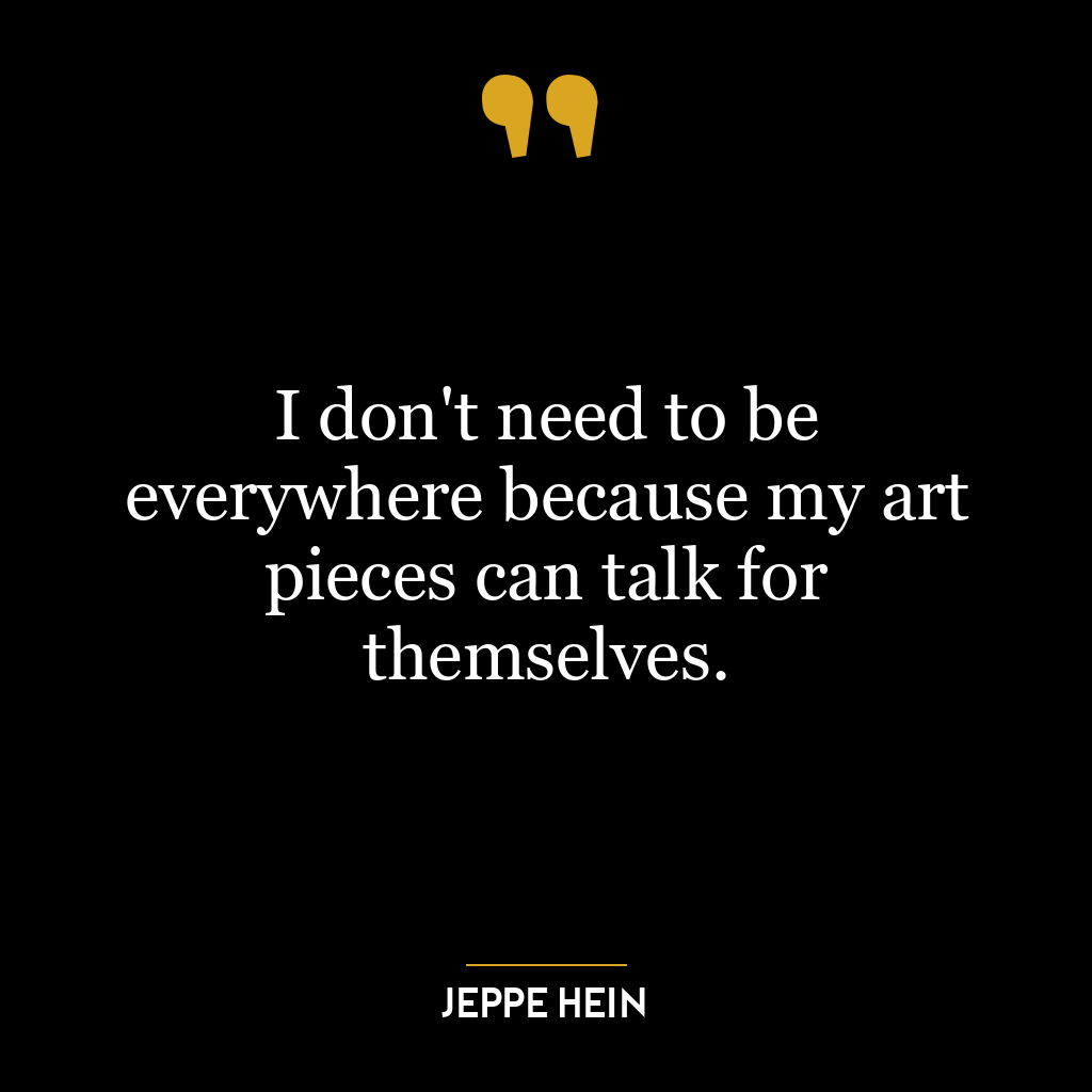 I don’t need to be everywhere because my art pieces can talk for themselves.