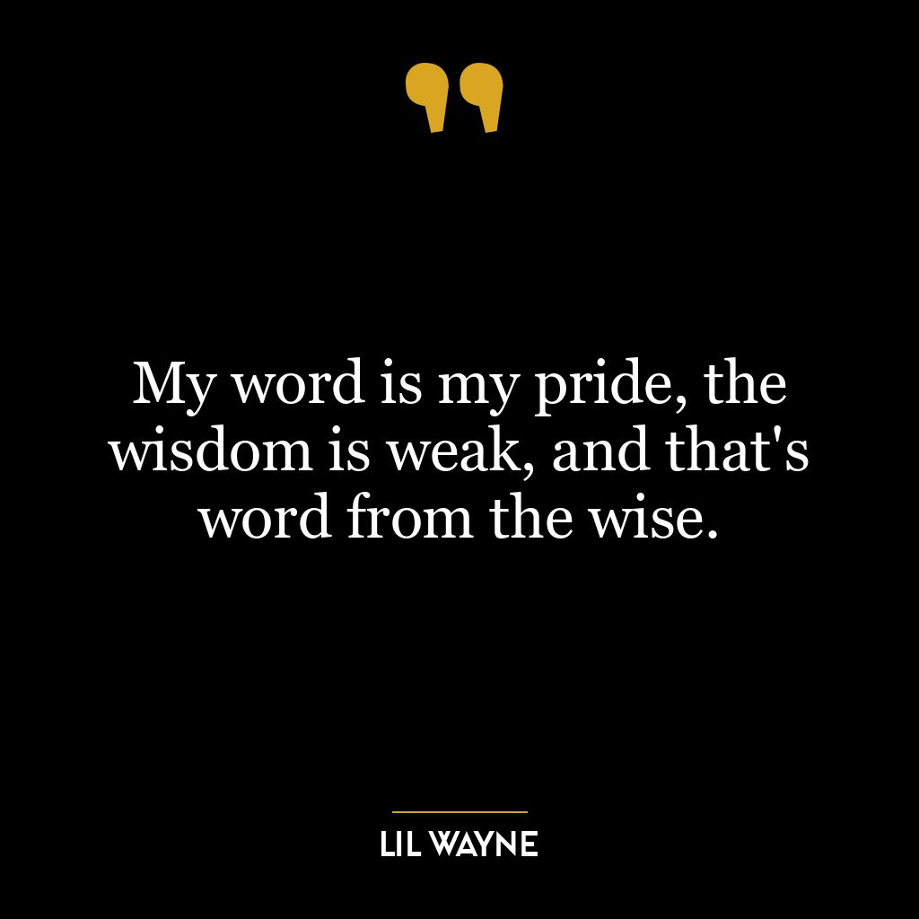 My word is my pride, the wisdom is weak, and that’s word from the wise.