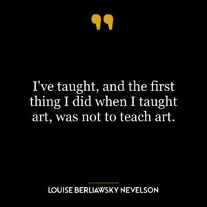 I’ve taught, and the first thing I did when I taught art, was not to teach art.