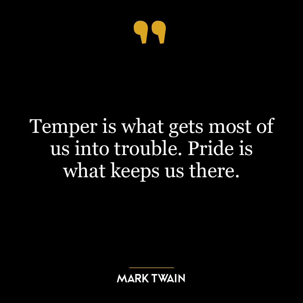 Temper is what gets most of us into trouble. Pride is what keeps us there.