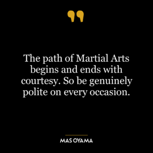 The path of Martial Arts begins and ends with courtesy. So be genuinely polite on every occasion.