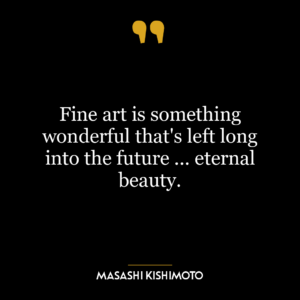 Fine art is something wonderful that’s left long into the future … eternal beauty.