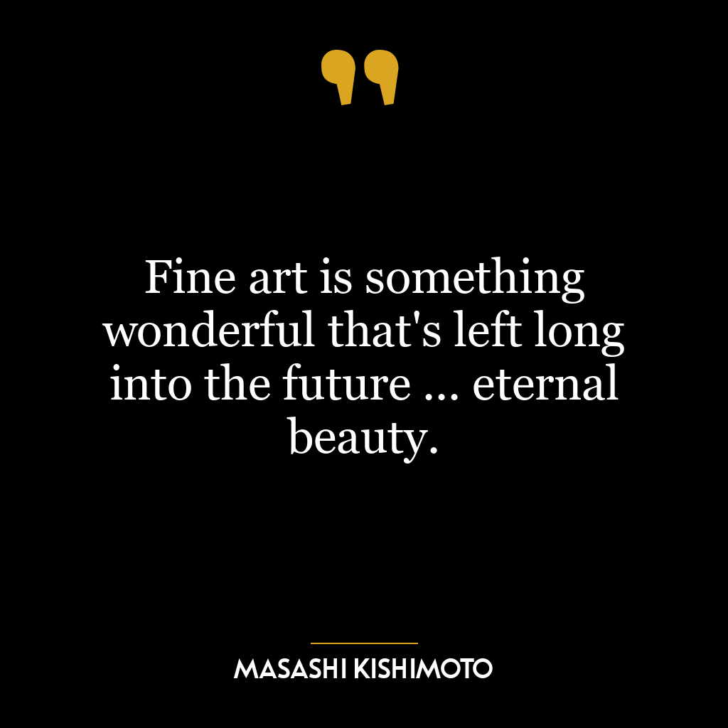 Fine art is something wonderful that’s left long into the future … eternal beauty.