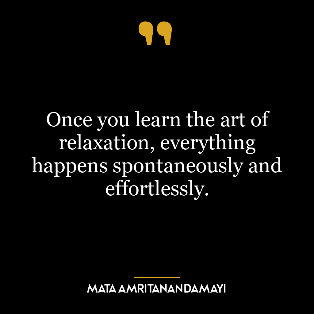 Once you learn the art of relaxation, everything happens spontaneously and effortlessly.