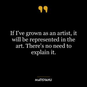 If I’ve grown as an artist, it will be represented in the art. There’s no need to explain it.