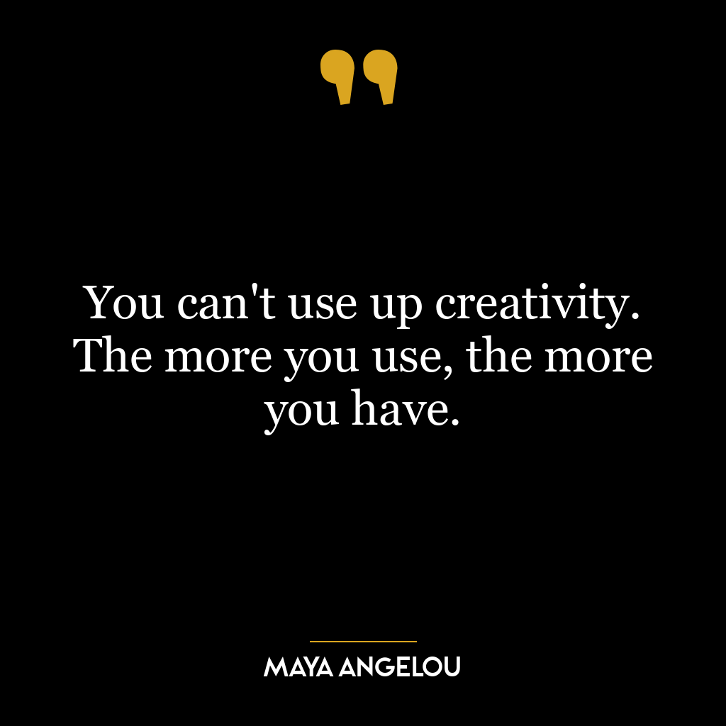 You can’t use up creativity. The more you use, the more you have.