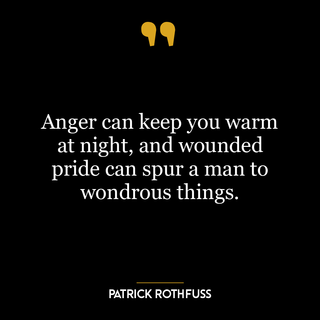 Anger can keep you warm at night, and wounded pride can spur a man to wondrous things.