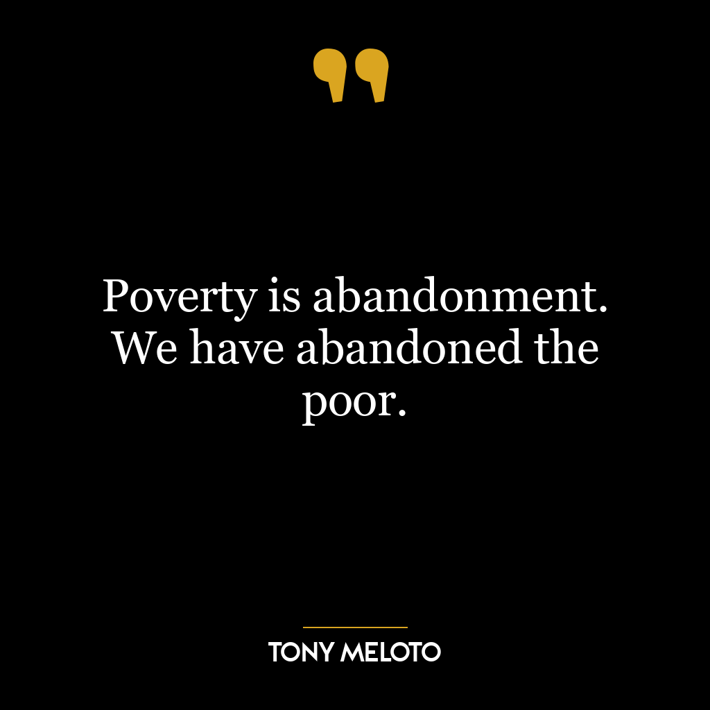 Poverty is abandonment. We have abandoned the poor.