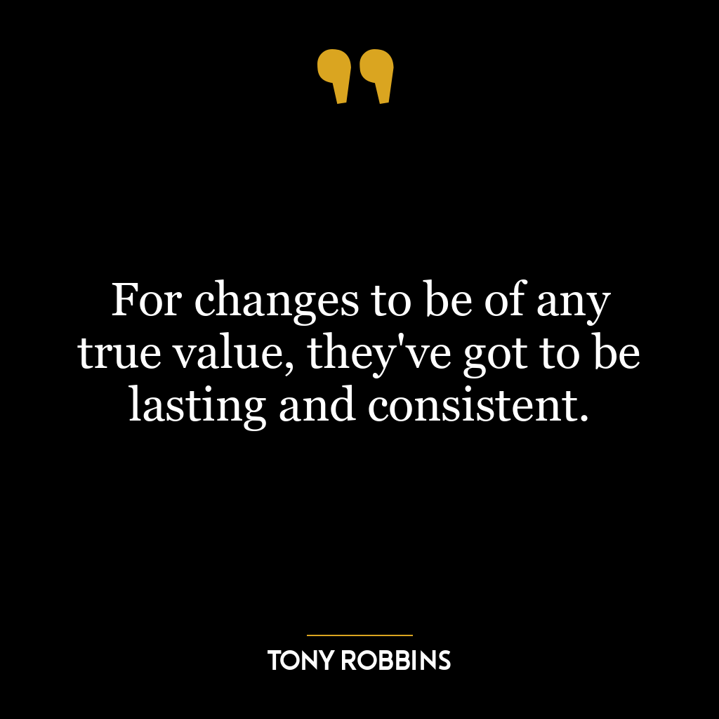 For changes to be of any true value, they’ve got to be lasting and consistent.